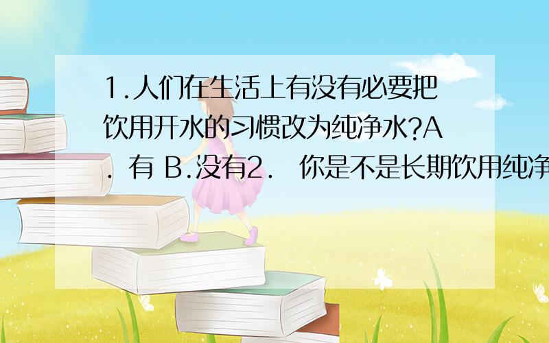 1.人们在生活上有没有必要把饮用开水的习惯改为纯净水?A．有 B.没有2． 你是不是长期饮用纯净水?A．是 B.不是3.白开水与纯净水有差别吗?A．有 B.没有 C.4.纯净水是否真的纯净.A．是 B.不是 5.