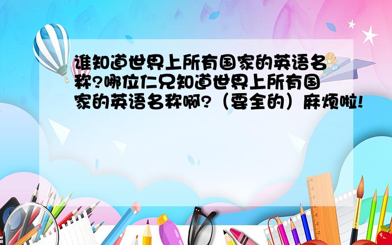 谁知道世界上所有国家的英语名称?哪位仁兄知道世界上所有国家的英语名称啊?（要全的）麻烦啦!