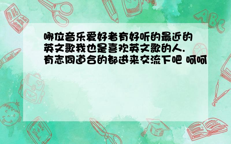 哪位音乐爱好者有好听的最近的英文歌我也是喜欢英文歌的人.有志同道合的都进来交流下吧 呵呵