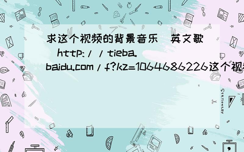 求这个视频的背景音乐（英文歌）http://tieba.baidu.com/f?kz=1064686226这个视频里的那个歌.叫啥名?