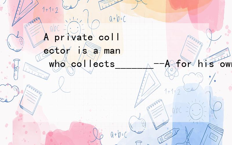 A private collector is a man who collects_______--A for his own benefitB in privateC on his own