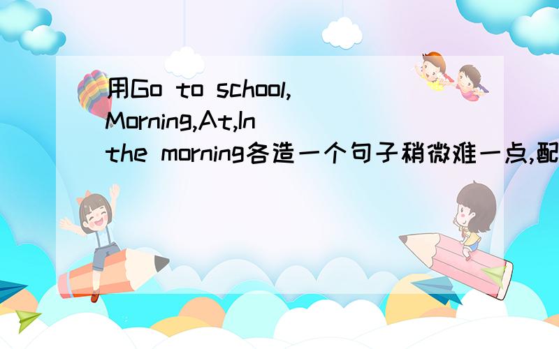 用Go to school,Morning,At,In the morning各造一个句子稍微难一点,配上中文意思!