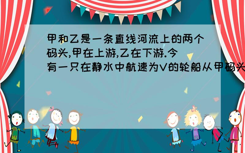 甲和乙是一条直线河流上的两个码头,甲在上游,乙在下游.今有一只在静水中航速为V的轮船从甲码头开往乙码头,到达乙码头后,立即返回甲码头,一个来回经过时间为t,若甲、乙间距离为S,则有