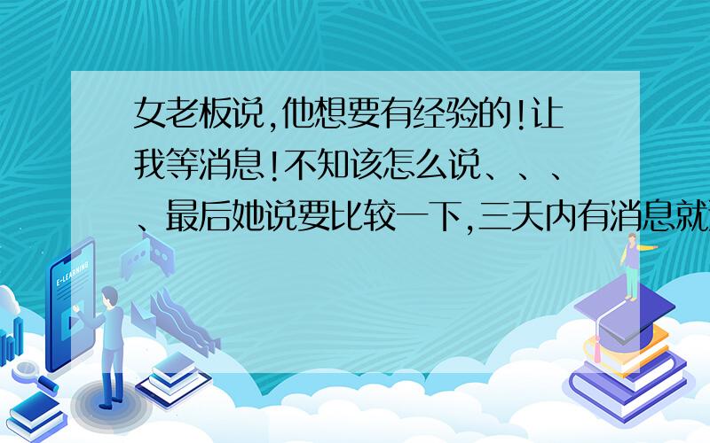 女老板说,他想要有经验的!让我等消息!不知该怎么说、、、、最后她说要比较一下,三天内有消息就通知我,否则就不联系了,我现在想发个短信给她,扭转局势,