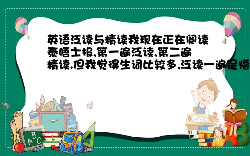 英语泛读与精读我现在正在阅读泰晤士报,第一遍泛读,第二遍精读.但我觉得生词比较多,泛读一遍是懵懵懂懂的感觉.我想知道泛读时应该做哪些工作,尤其是需不需要明白文章的中心,各个段落