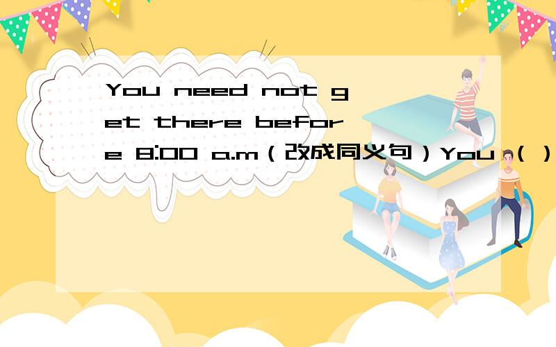 You need not get there before 8:00 a.m（改成同义句）You （）（）（）get there before 8：00 a.m