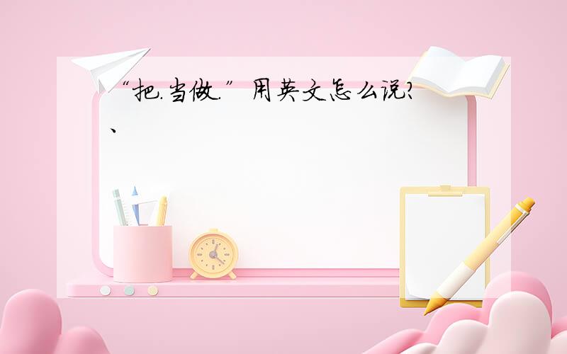 “把.当做.”用英文怎么说?、