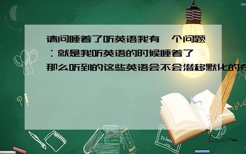 请问睡着了听英语我有一个问题：就是我听英语的时候睡着了,那么听到的这些英语会不会潜移默化的在大脑里留下印象?还是完全等于白听了?