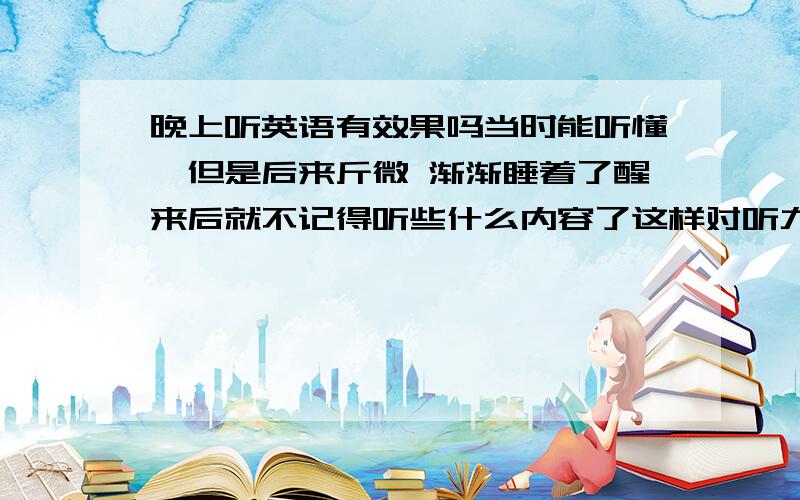 晚上听英语有效果吗当时能听懂,但是后来斤微 渐渐睡着了醒来后就不记得听些什么内容了这样对听力的提高有帮助吗