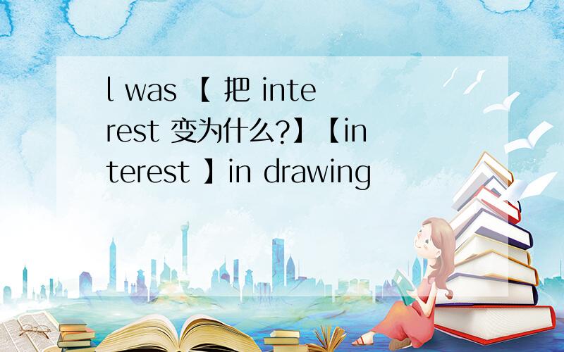 l was 【 把 interest 变为什么?】【interest 】in drawing