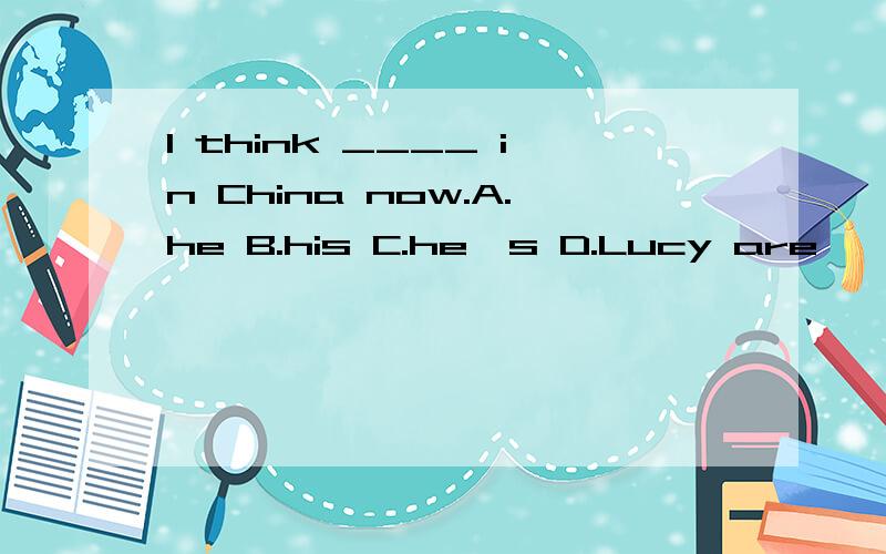 I think ____ in China now.A.he B.his C.he's D.Lucy are