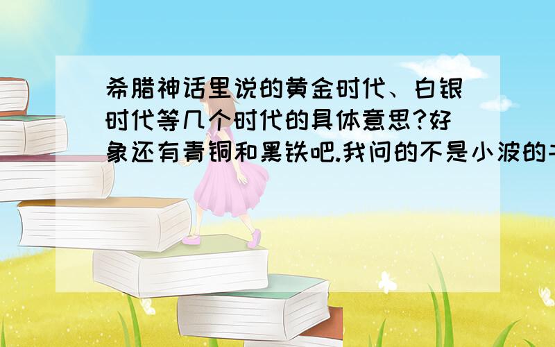 希腊神话里说的黄金时代、白银时代等几个时代的具体意思?好象还有青铜和黑铁吧.我问的不是小波的书.