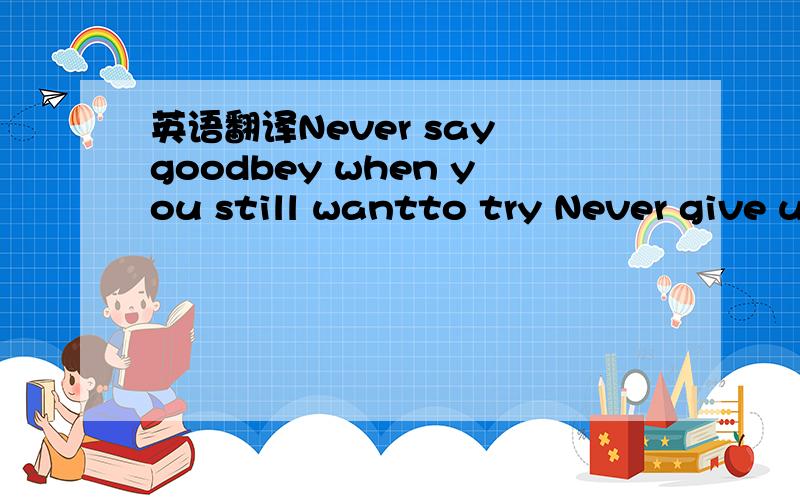 英语翻译Never say goodbey when you still wantto try Never give up when ou still feel you can take itNever say you don't love that person anymore when you can't let go