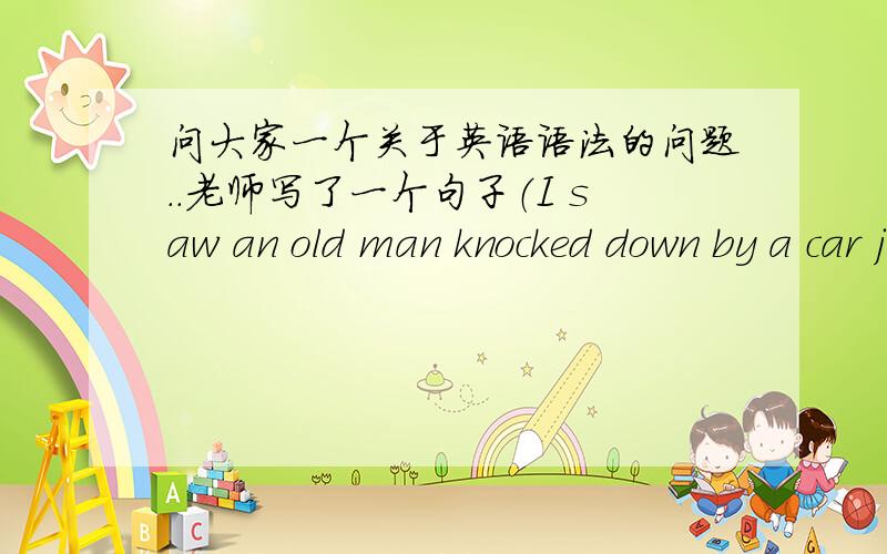 问大家一个关于英语语法的问题..老师写了一个句子（I saw an old man knocked down by a car just now)意思是刚才我看到一位老人被车撞了...但我觉得既然是被撞,表被动不是应该为I saw an old man was knocked