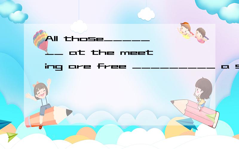 All those_______ at the meeting are free _________ a suggestionA present...to make B prsent...of making C /.of putting D /...to putting选什么 并说明为什么