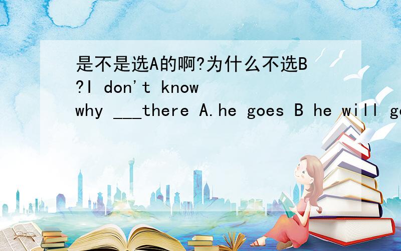 是不是选A的啊?为什么不选B?I don't know why ___there A.he goes B he will go