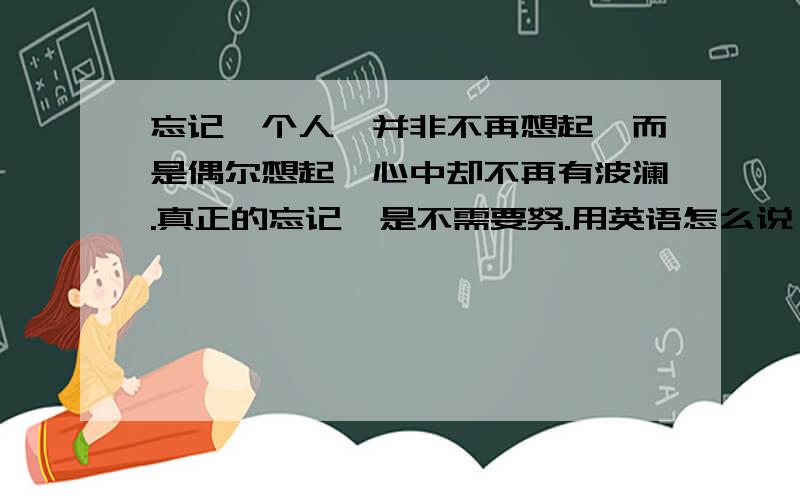 忘记一个人,并非不再想起,而是偶尔想起,心中却不再有波澜.真正的忘记,是不需要努.用英语怎么说