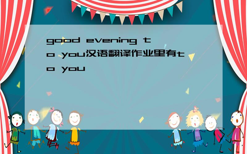 good evening to you汉语翻译作业里有to you