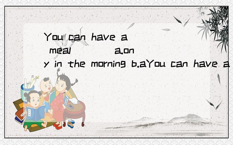 You can have a meal ___ a.ony in the morning b.aYou can have a meal ___ a.ony in the morning b.at any time c.only at midday d.only in the evening 这题为什么选b?at不是只能用于一个点时间吗?其他三项为什么不对?
