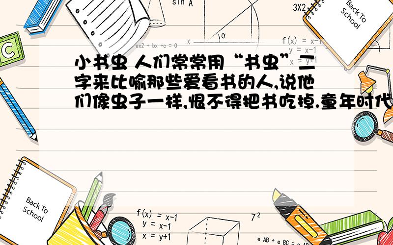 小书虫 人们常常用“书虫”二字来比喻那些爱看书的人,说他们像虫子一样,恨不得把书吃掉.童年时代的梁晓小书虫 人们常常用“书虫”二字来比喻那些爱看书的人，说他们像虫子一样，恨