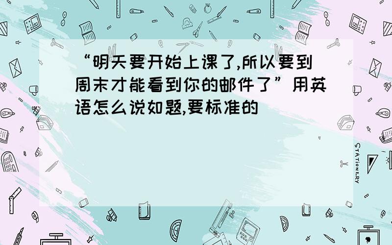 “明天要开始上课了,所以要到周末才能看到你的邮件了”用英语怎么说如题,要标准的