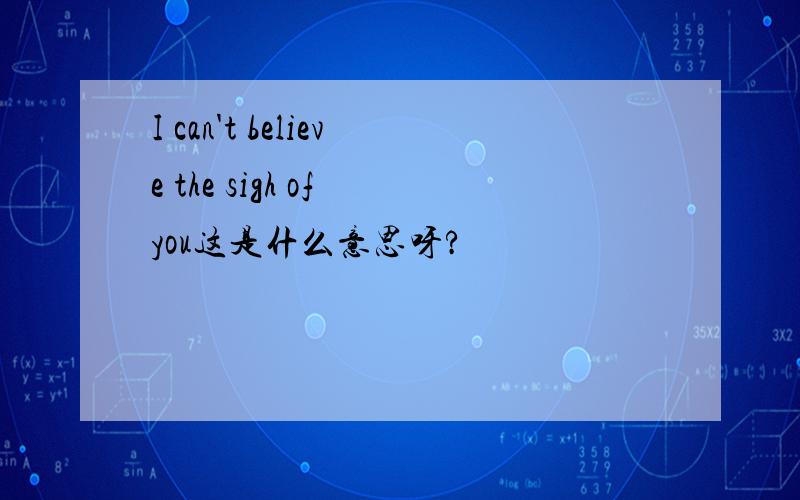 I can't believe the sigh of you这是什么意思呀?