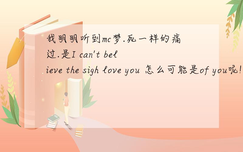 我明明听到mc梦.死一样的痛过.是I can't believe the sigh love you 怎么可能是of you呢!