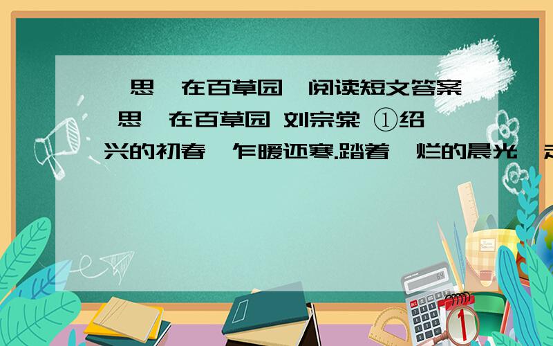 《思,在百草园》阅读短文答案 思,在百草园 刘宗棠 ①绍兴的初春,乍暖还寒.踏着绚烂的晨光,走进了渴望已久的鲁迅故居____百草园.②尽管刚刚经受过肃杀的冰雪,百草园内却依然一片苍翠葱