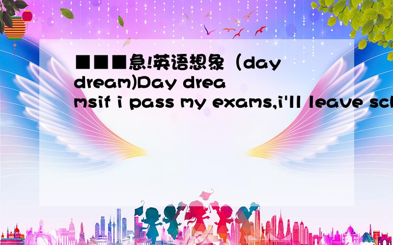 ■■■急!英语想象（day dream)Day dreamsif i pass my exams,i'll leave school.if i leave school,i'll get a job.if i get a job,i'll work as a _____________.if i work as a _________,__________.if i __________,____________.if i __________,_______