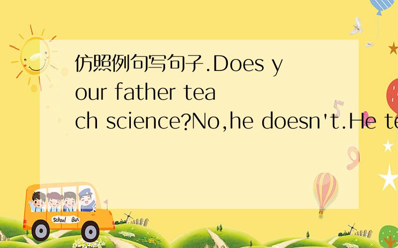 仿照例句写句子.Does your father teach science?No,he doesn't.He teachesmath.(math)1、Does amy go to school on foot?(by bus)2、Does john play chess on monday?（on sunday)3、Does ann collect leaces at school?（in the park)4、Does your aunt