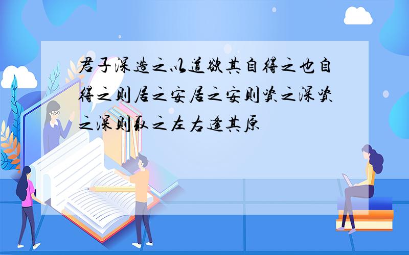 君子深造之以道欲其自得之也自得之则居之安居之安则资之深资之深则取之左右逢其原