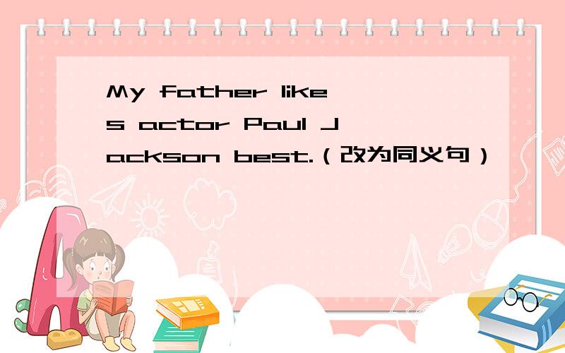 My father likes actor Paul Jackson best.（改为同义句）