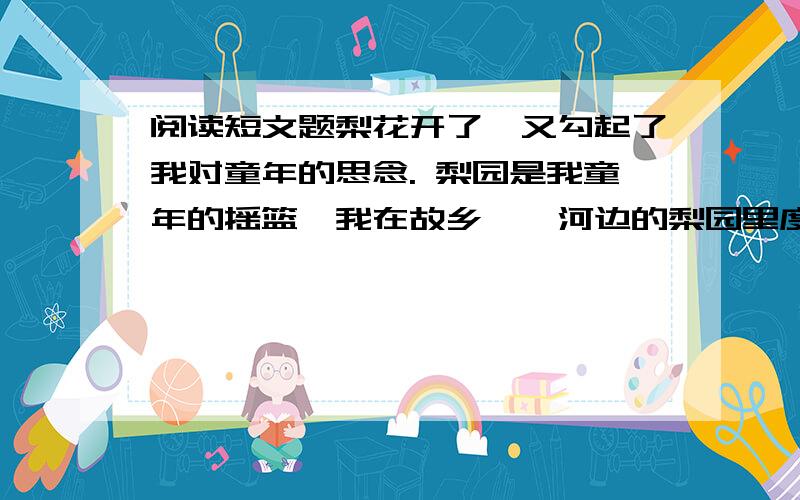 阅读短文题梨花开了,又勾起了我对童年的思念. 梨园是我童年的摇篮,我在故乡滹沱河边的梨园里度过了纯梨花开了,又勾起了我对童年的思念. 梨园是我童年的摇篮,我在故乡滹沱河边的梨园