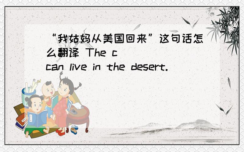 “我姑妈从美国回来”这句话怎么翻译 The c____ can live in the desert.