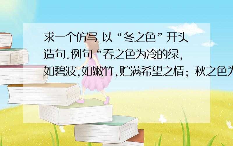 求一个仿写 以“冬之色”开头造句.例句“春之色为冷的绿,如碧波,如嫩竹,贮满希望之情；秋之色为热的赤,如夕阳,如红叶,标志着事物的终极.”   要求以“冬之色”开头造句.～～～～～···