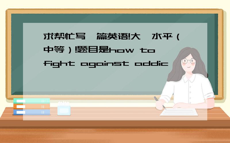 求帮忙写一篇英语!大一水平（中等）!题目是how to fight against addic