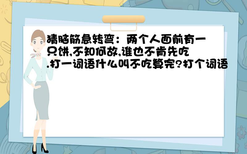 猜脑筋急转弯：两个人面前有一只饼,不知何故,谁也不肯先吃.打一词语什么叫不吃算完?打个词语