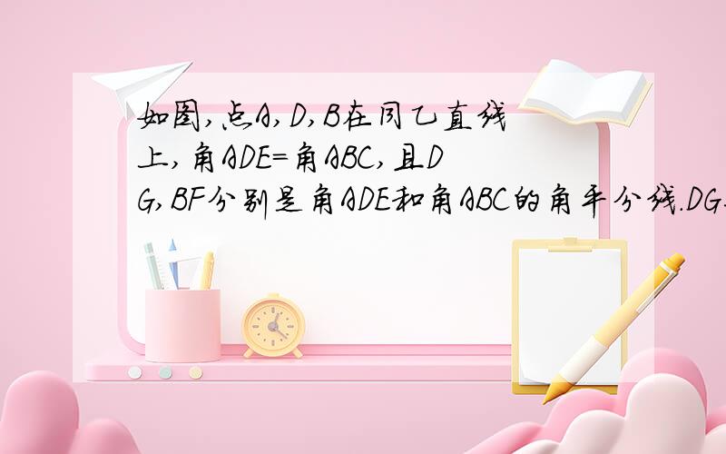 如图,点A,D,B在同乙直线上,角ADE=角ABC,且DG,BF分别是角ADE和角ABC的角平分线.DG与BF平行吗?请说明理由.