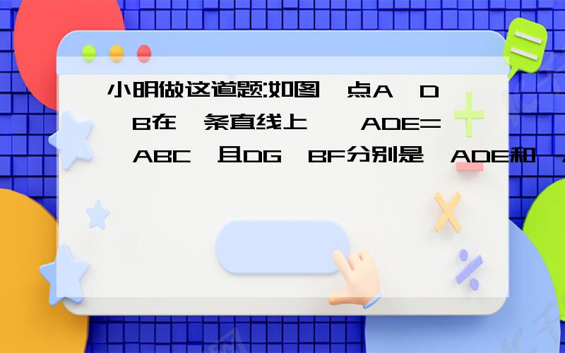 小明做这道题:如图,点A,D,B在一条直线上,∠ADE=∠ABC,且DG,BF分别是∠ADE和∠ABC的平分线,试猜想DG和BF的位置关系,小华看了一下,便说DG和BF一定平行,小明想了一会还是没有相通为什么,你能帮他说