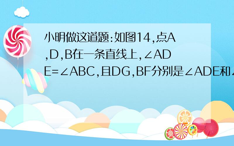 小明做这道题:如图14,点A,D,B在一条直线上,∠ADE=∠ABC,且DG,BF分别是∠ADE和∠ABC的平分线,试猜想DG和BF一定平行.请说明理由.