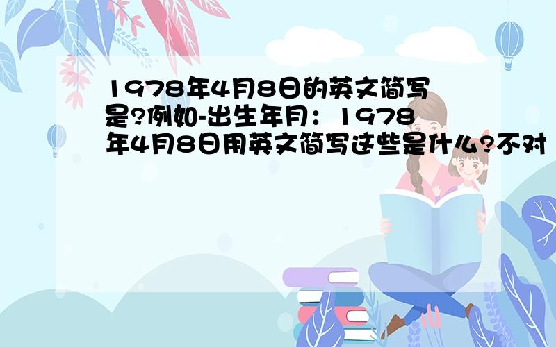 1978年4月8日的英文简写是?例如-出生年月：1978年4月8日用英文简写这些是什么?不对 刚反应过来 出生年月：英文简写是什么？