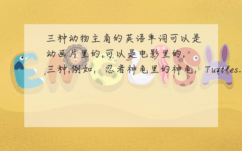 三种动物主角的英语单词可以是动画片里的,可以是电影里的,三种,例如：忍者神龟里的神龟：Turtles.