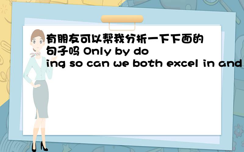 有朋友可以帮我分析一下下面的句子吗 Only by doing so can we both excel in and enjoy our work.有朋友可以帮我从语法的角度仔细分析一下这句子吗?Only by doing so can we both excel in and enjoy our work.