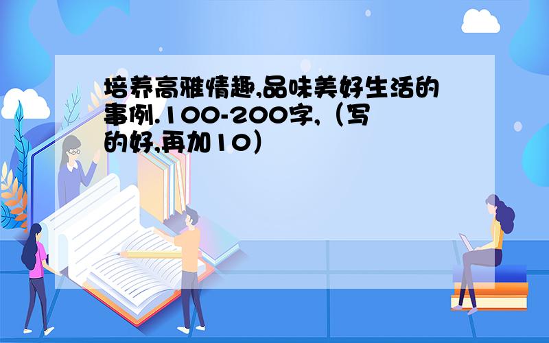 培养高雅情趣,品味美好生活的事例.100-200字,（写的好,再加10）