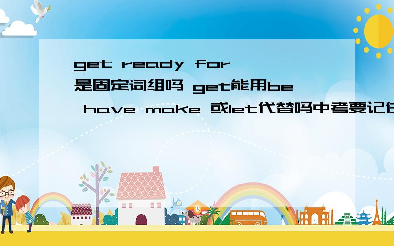 get ready for 是固定词组吗 get能用be have make 或let代替吗中考要记住哪些重要的固定词组啊