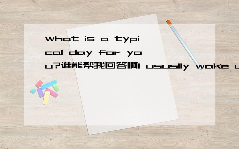 what is a typical day for you?谁能帮我回答啊I ususlly wake up at 7:50,then brush my teeth and clean my facei arrive at commpany before 8:00 check the e-mail,have a meeting,make a plan for todaythen go out to solve the problem ,at 5:00 pm we ba