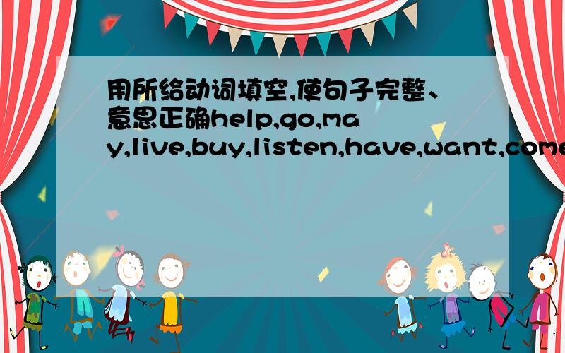 用所给动词填空,使句子完整、意思正确help,go,may,live,buy,listen,have,want,come1; My mother and father_________ one son,me!2; My friend Jenny Smith________ in Canada.3; I _______ to Jenny's birthday party tonight.