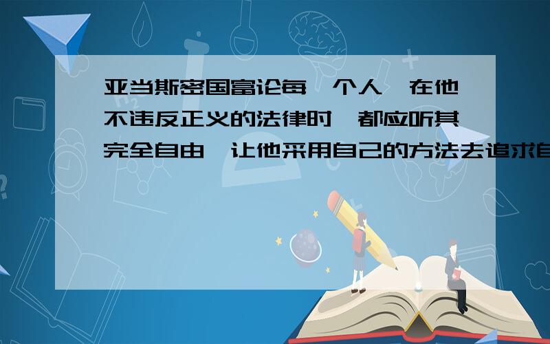 亚当斯密国富论每一个人,在他不违反正义的法律时,都应听其完全自由,让他采用自己的方法去追求自己的利益,以其劳动及资本同任何其他人或其他阶层的人竞争.这样,君主们就完全解除了监