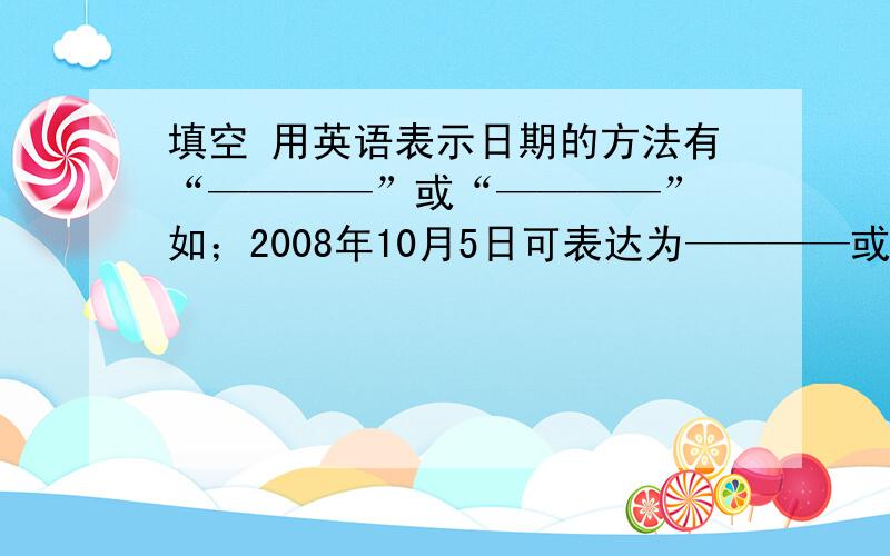 填空 用英语表示日期的方法有“————”或“————” 如；2008年10月5日可表达为————或————