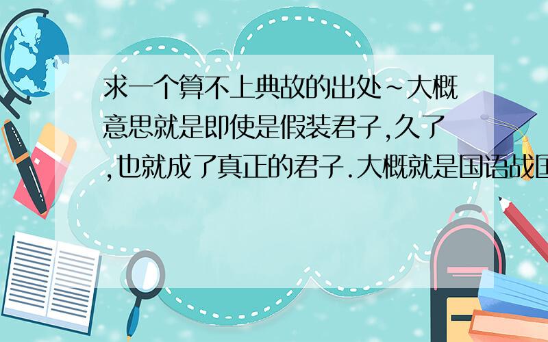 求一个算不上典故的出处~大概意思就是即使是假装君子,久了,也就成了真正的君子.大概就是国语战国策一类